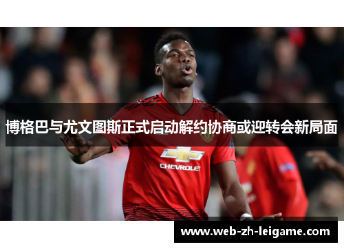 博格巴与尤文图斯正式启动解约协商或迎转会新局面